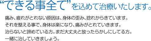 “できる事全て”を込めて治療いたします。痛み、疲れがとれない原因は、身体の歪み、捻れからきています。それを整える事で、身体は楽になり、痛みがとれていきます。治らないと諦めている方。まだ大丈夫と放ったらかしにしている方。一緒に治していきましょう。